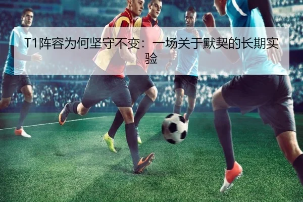 T1阵容为何坚守不变：一场关于默契的长期实验